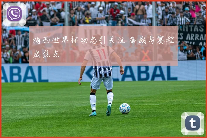 梅西世界杯动态引关注 备战与赛程成焦点