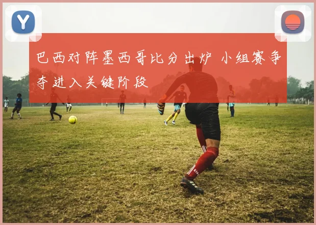 巴西对阵墨西哥比分出炉 小组赛争夺进入关键阶段