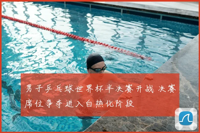男子乒乓球世界杯半决赛开战 决赛席位争夺进入白热化阶段