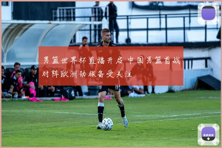 男篮世界杯直播开启 中国男篮首战对阵欧洲劲旅备受关注