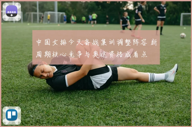 中国女排今天备战集训调整阵容 新周期核心竞争与奥运资格成看点