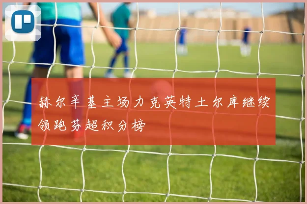 赫尔辛基主场力克英特土尔库继续领跑芬超积分榜