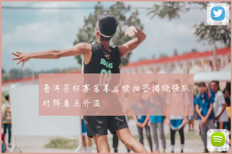 普洱茶杯赛落幕后续抽签揭晓强队对阵看点升温