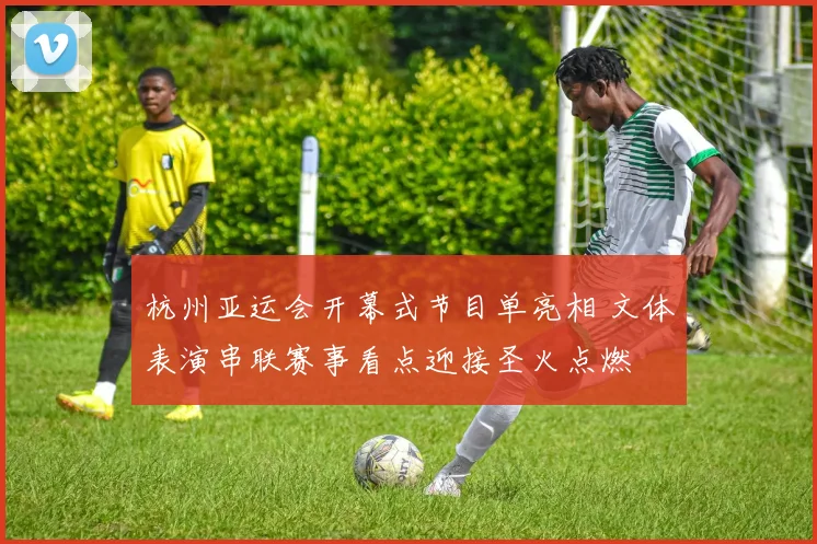 杭州亚运会开幕式节目单亮相 文体表演串联赛事看点迎接圣火点燃