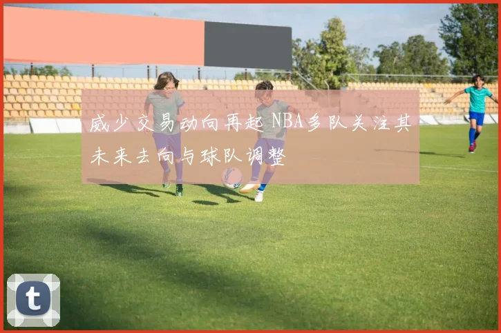 威少交易动向再起 NBA多队关注其未来去向与球队调整