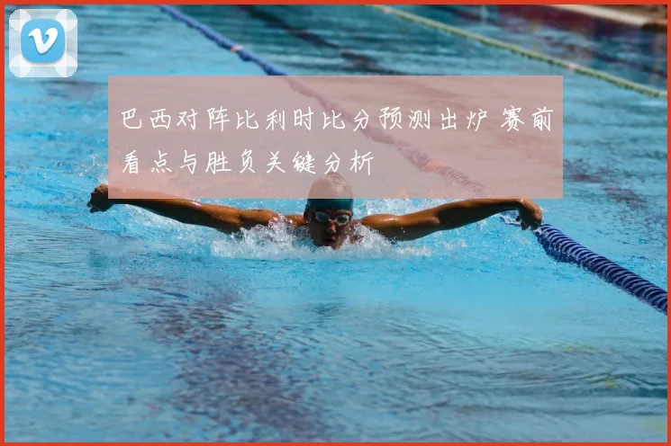 巴西对阵比利时比分预测出炉 赛前看点与胜负关键分析