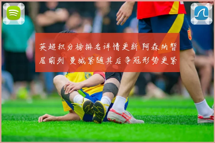 英超积分榜排名详情更新 阿森纳暂居前列 曼城紧随其后争冠形势更紧凑