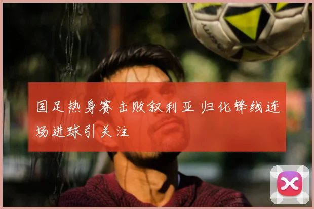 国足热身赛击败叙利亚 归化锋线连场进球引关注
