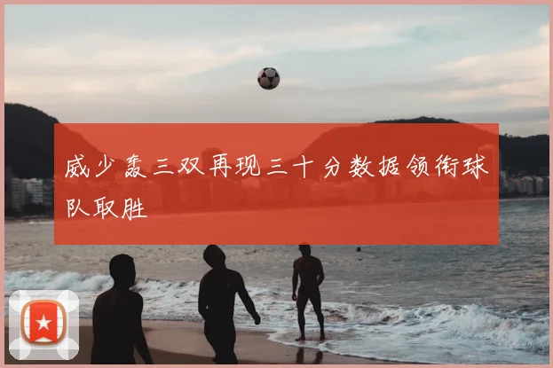 威少轰三双再现三十分数据领衔球队取胜