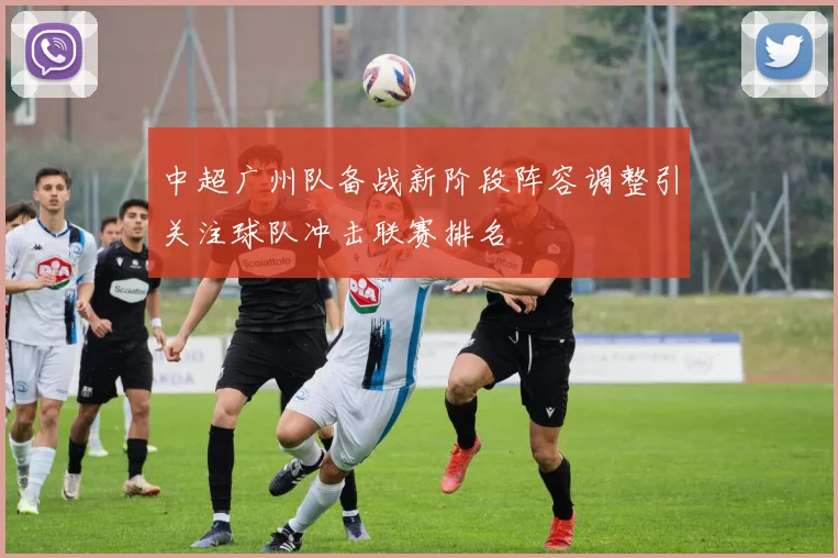 中超广州队备战新阶段阵容调整引关注球队冲击联赛排名