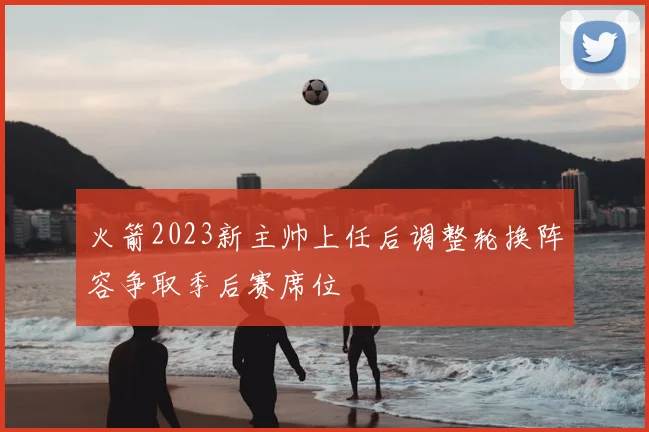 火箭2023新主帅上任后调整轮换阵容争取季后赛席位