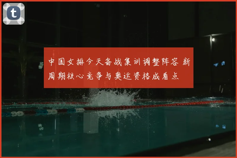 中国女排今天备战集训调整阵容 新周期核心竞争与奥运资格成看点