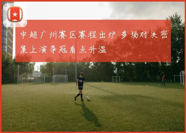 中超广州赛区赛程出炉 多场对决密集上演争冠看点升温
