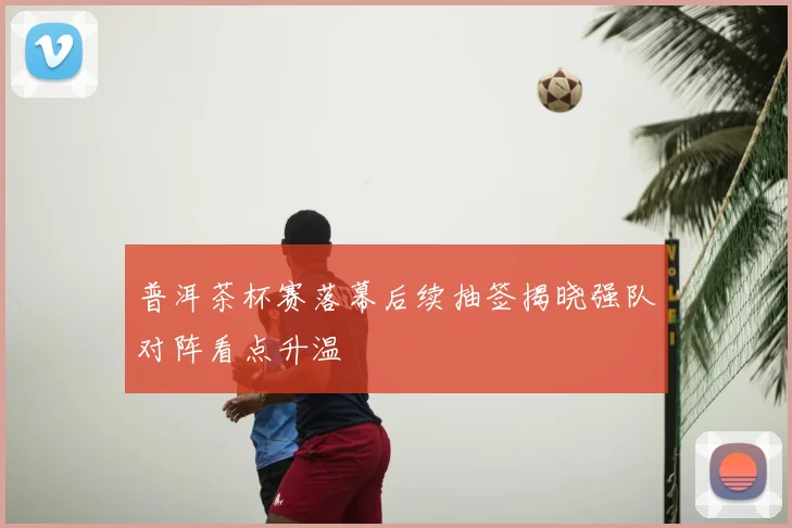 普洱茶杯赛落幕后续抽签揭晓强队对阵看点升温