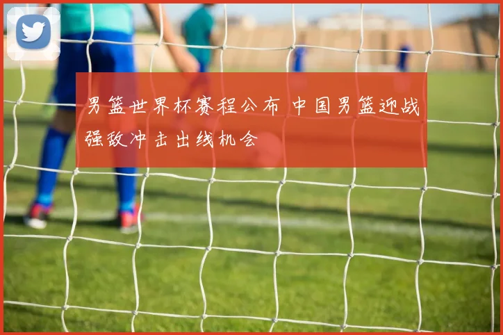 男篮世界杯赛程公布 中国男篮迎战强敌冲击出线机会