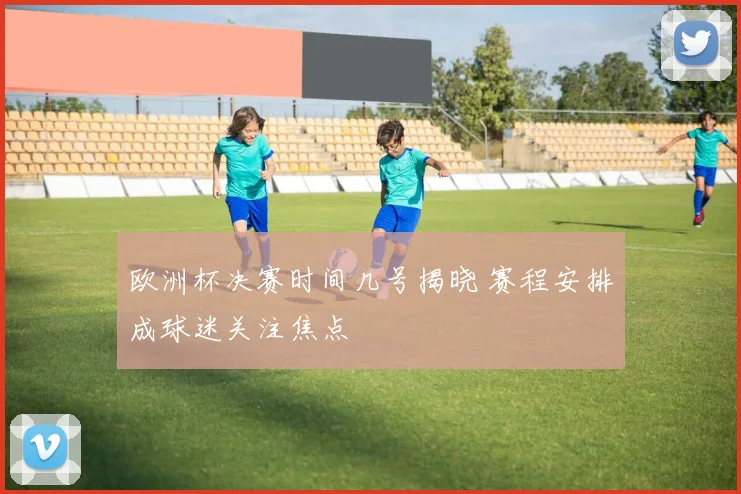 欧洲杯决赛时间几号揭晓 赛程安排成球迷关注焦点