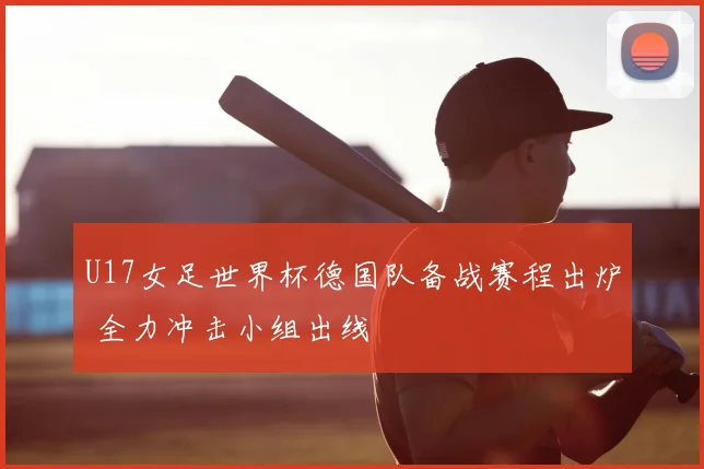 U17女足世界杯德国队备战赛程出炉 全力冲击小组出线
